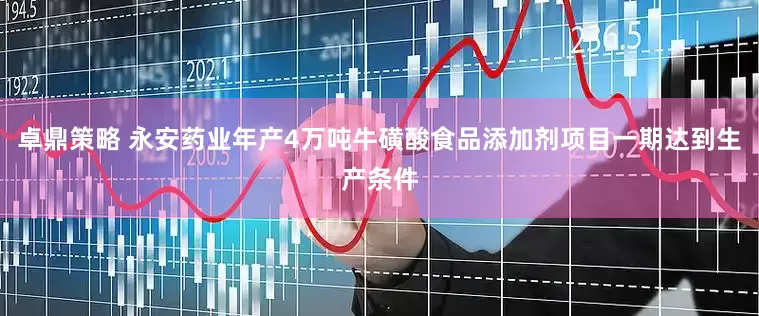卓鼎策略 永安药业年产4万吨牛磺酸食品添加剂项目一期达到生产条件