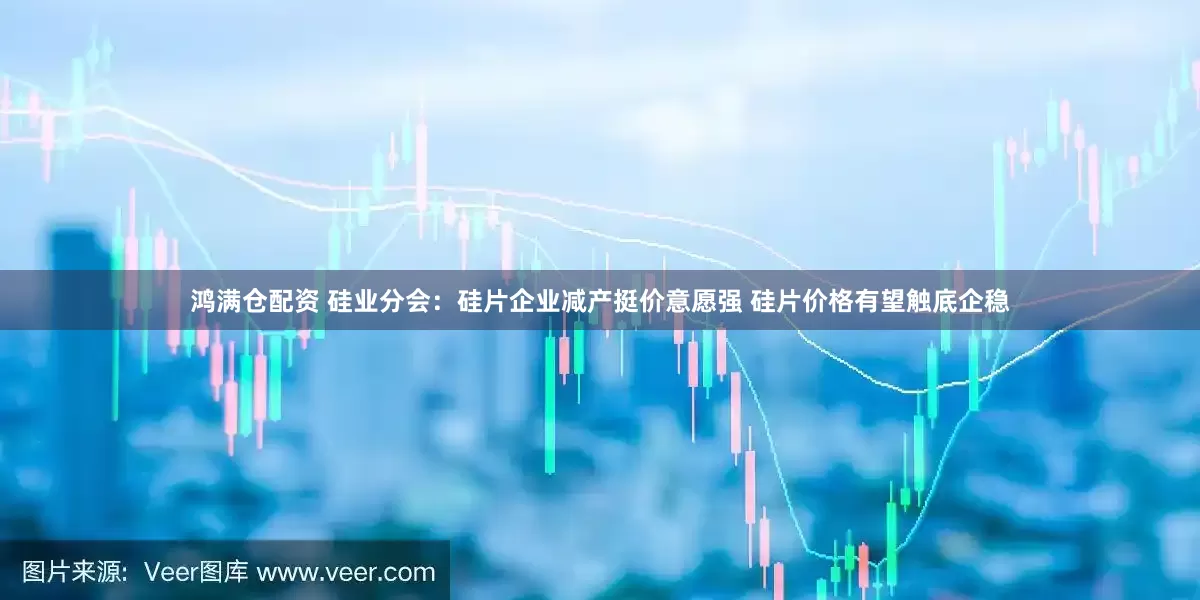 鸿满仓配资 硅业分会：硅片企业减产挺价意愿强 硅片价格有望触底企稳