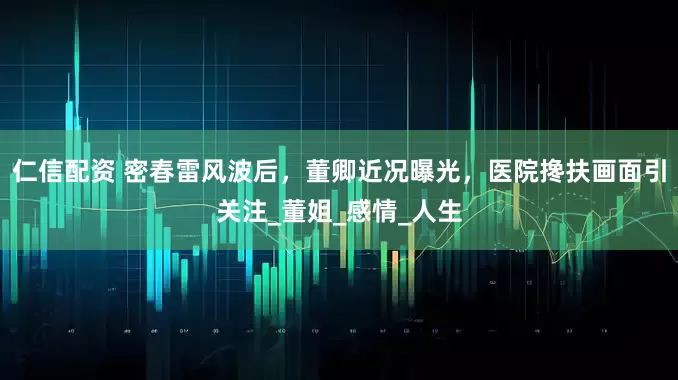 仁信配资 密春雷风波后，董卿近况曝光，医院搀扶画面引关注_董姐_感情_人生