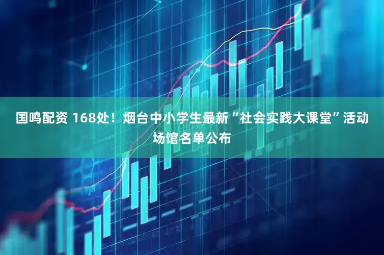 国鸣配资 168处！烟台中小学生最新“社会实践大课堂”活动场馆名单公布