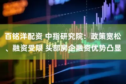 百铭洋配资 中指研究院：政策宽松、融资受限 头部房企融资优势凸显