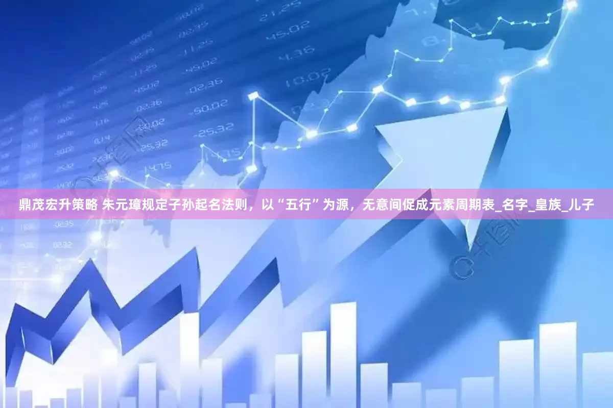 鼎茂宏升策略 朱元璋规定子孙起名法则，以“五行”为源，无意间促成元素周期表_名字_皇族_儿子