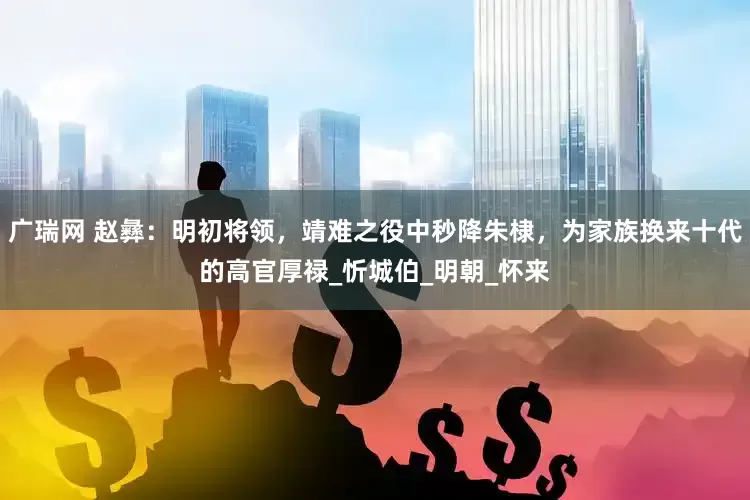 广瑞网 赵彝：明初将领，靖难之役中秒降朱棣，为家族换来十代的高官厚禄_忻城伯_明朝_怀来