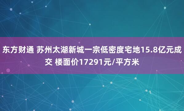 东方财通 苏州太湖新城一宗低密度宅地15.8亿元成交 楼面价17291元/平方米