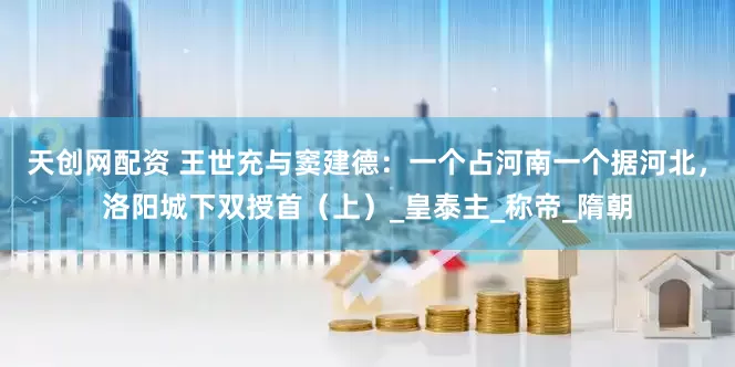 天创网配资 王世充与窦建德：一个占河南一个据河北，洛阳城下双授首（上）_皇泰主_称帝_隋朝