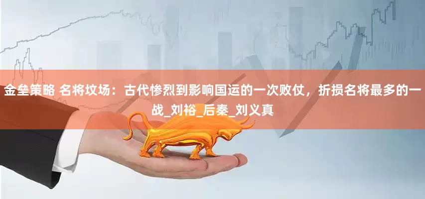 金垒策略 名将坟场：古代惨烈到影响国运的一次败仗，折损名将最多的一战_刘裕_后秦_刘义真
