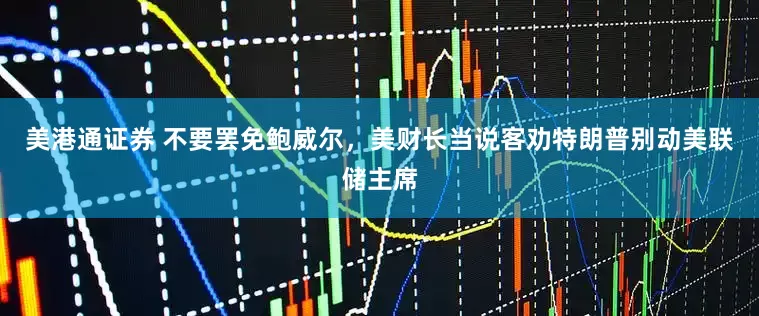 美港通证券 不要罢免鲍威尔，美财长当说客劝特朗普别动美联储主席