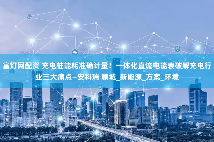 富灯网配资 充电桩能耗准确计量!一体化直流电能表破解充电行业三大痛点—安科瑞 顾城_新能源_方案_环境