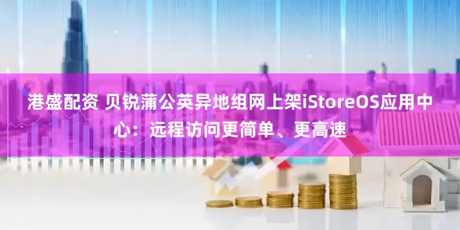 港盛配资 贝锐蒲公英异地组网上架iStoreOS应用中心:远程访问更简单、更高速