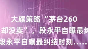 大旗策略 “茅台2600块时想卖却没卖” ，段永平自曝最纠结时刻……