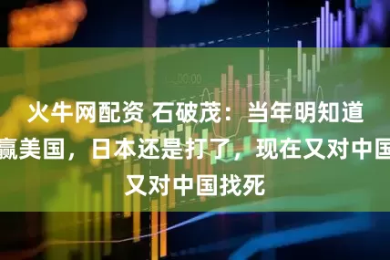 火牛网配资 石破茂：当年明知道打不赢美国，日本还是打了，现在又对中国找死