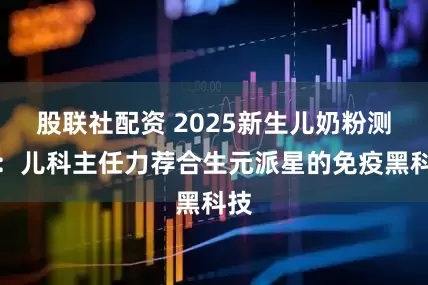 股联社配资 2025新生儿奶粉测评：儿科主任力荐合生元派星的免疫黑科技