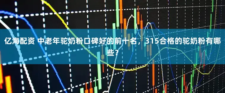 亿海配资 中老年驼奶粉口碑好的前十名，315合格的驼奶粉有哪些？