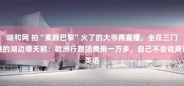 瑞和网 拍“素颜巴黎”火了的大爷再直播，坐在三门峡的湖边喂天鹅：欧洲行跟团费用一万多，自己不会说英语