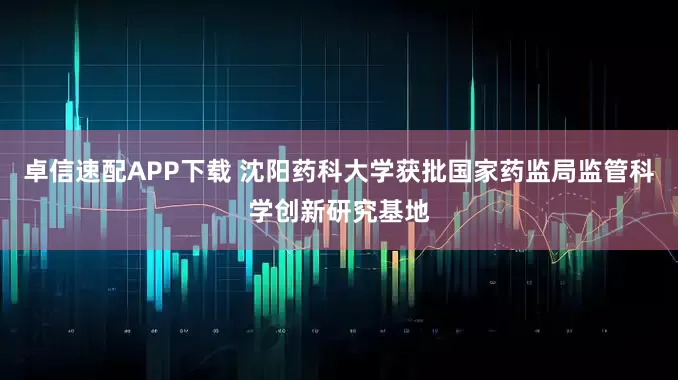 卓信速配APP下载 沈阳药科大学获批国家药监局监管科学创新研究基地