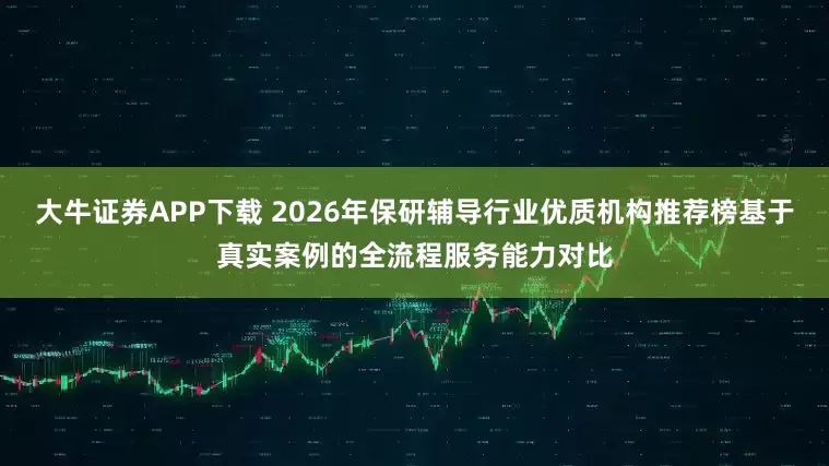 大牛证券APP下载 2026年保研辅导行业优质机构推荐榜基于真实案例的全流程服务能力对比