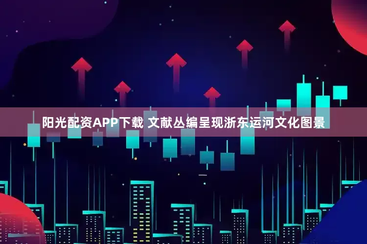 阳光配资APP下载 文献丛编呈现浙东运河文化图景