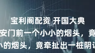 宝利阁配资 开国大典前夕，天安门前一个小小的烟头，竟牵扯出一桩阴谋